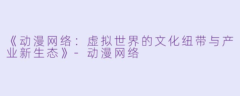 《动漫网络:虚拟世界的文化纽带与产业新生态》-动漫网络