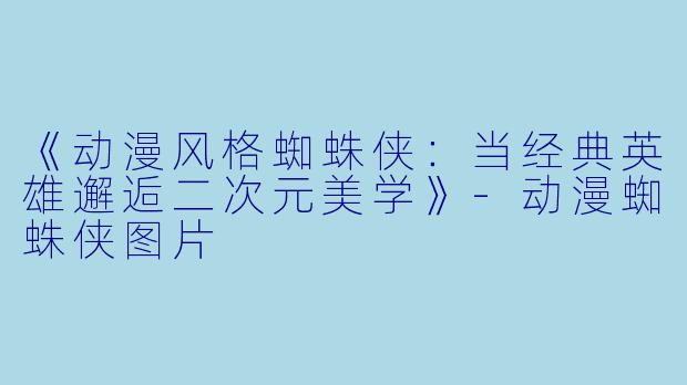 《动漫风格蜘蛛侠：当经典英雄邂逅二次元美学》-动漫蜘蛛侠图片