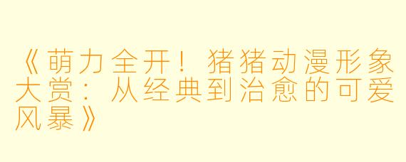 《萌力全开!猪猪动漫形象大赏:从经典到治愈的可爱风暴》