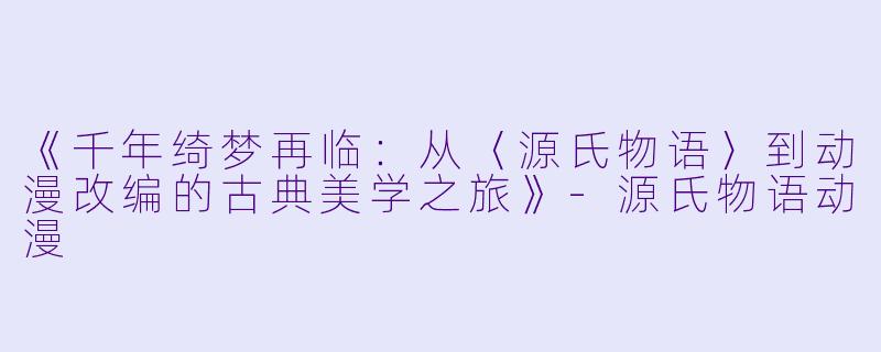 《千年绮梦再临:从〈源氏物语〉到动漫改编的古典美学之旅》-源氏物语动漫