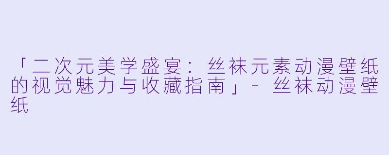 「二次元美学盛宴：丝袜元素动漫壁纸的视觉魅力与收藏指南」-丝袜动漫壁纸