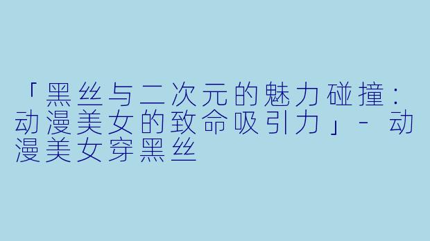 「黑丝与二次元的魅力碰撞:动漫美女的致命吸引力」-动漫美女穿黑丝