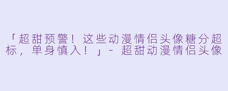 「超甜预警！这些动漫情侣头像糖分超标，单身慎入！」-超甜动漫情侣头像