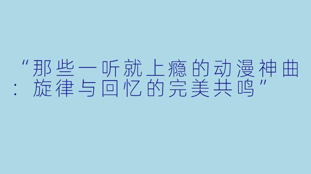 “那些一听就上瘾的动漫神曲：旋律与回忆的完美共鸣”