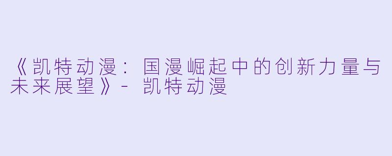 《凯特动漫:国漫崛起中的创新力量与未来展望》-凯特动漫