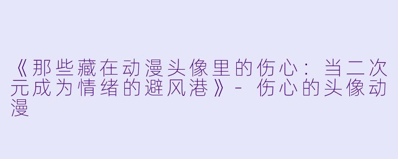 《那些藏在动漫头像里的伤心：当二次元成为情绪的避风港》-伤心的头像动漫