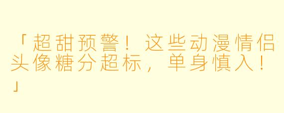 「超甜预警！这些动漫情侣头像糖分超标，单身慎入！」