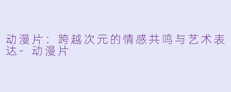 动漫片：跨越次元的情感共鸣与艺术表达-动漫片