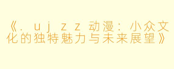 《.ujzz动漫:小众文化的独特魅力与未来展望》