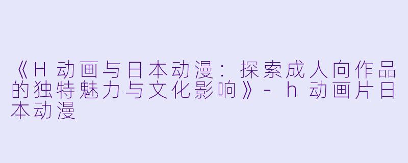 《H动画与日本动漫:探索成人向作品的独特魅力与文化影响》-h动画片日本动漫