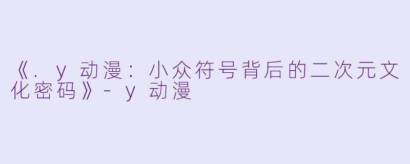《.y动漫:小众符号背后的二次元文化密码》-y动漫