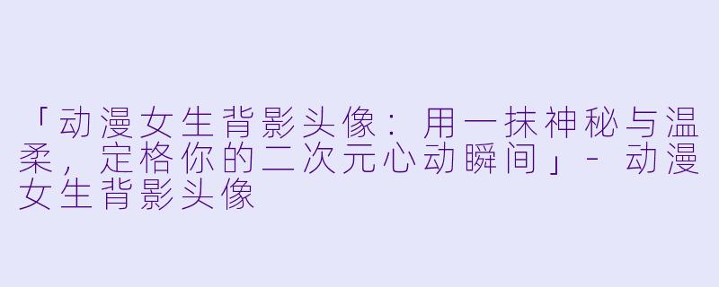 「动漫女生背影头像：用一抹神秘与温柔，定格你的二次元心动瞬间」-动漫女生背影头像