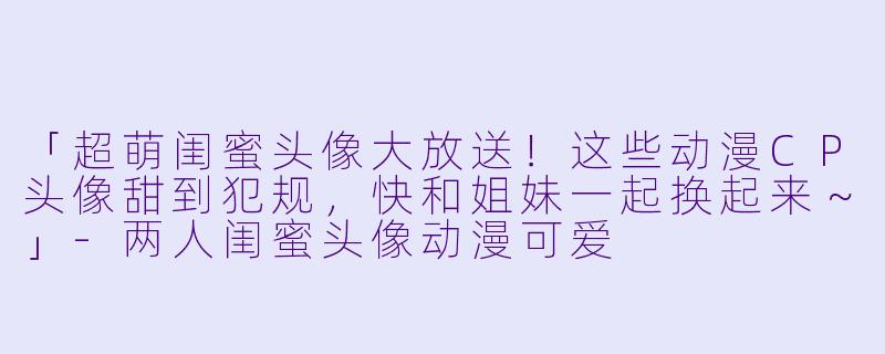「超萌闺蜜头像大放送！这些动漫CP头像甜到犯规，快和姐妹一起换起来～」-两人闺蜜头像动漫可爱