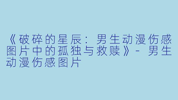 《破碎的星辰：男生动漫伤感图片中的孤独与救赎》-男生动漫伤感图片