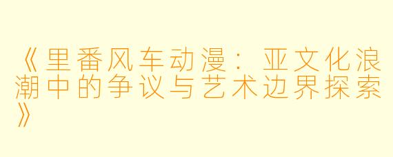 《里番风车动漫:亚文化浪潮中的争议与艺术边界探索》