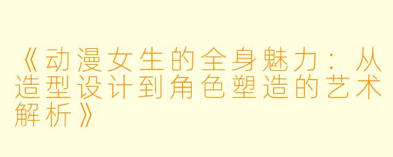 《动漫女生的全身魅力:从造型设计到角色塑造的艺术解析》