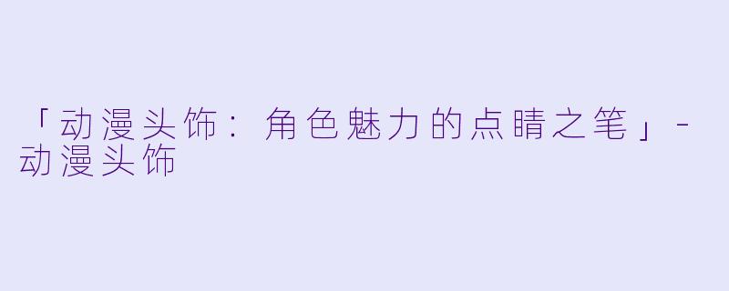 「动漫头饰：角色魅力的点睛之笔」-动漫头饰