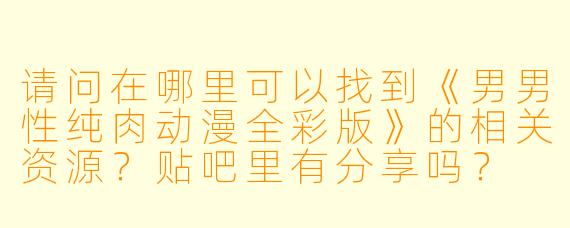 请问在哪里可以找到《男男性纯肉动漫全彩版》的相关资源？贴吧里有分享吗？