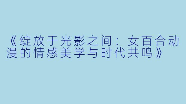 《绽放于光影之间：女百合动漫的情感美学与时代共鸣》