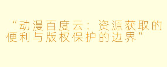 “动漫百度云：资源获取的便利与版权保护的边界”