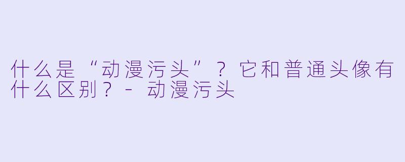 什么是“动漫污头”？它和普通头像有什么区别？-动漫污头