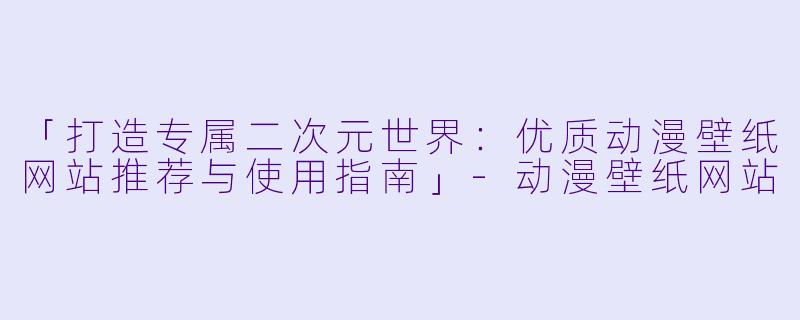 「打造专属二次元世界：优质动漫壁纸网站推荐与使用指南」-动漫壁纸网站