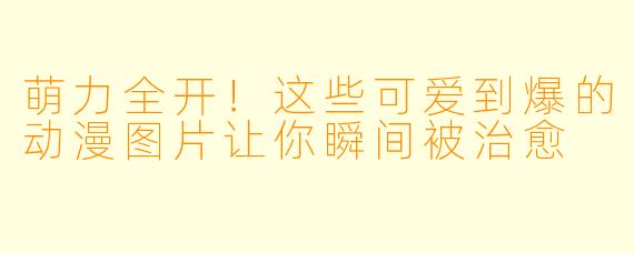萌力全开！这些可爱到爆的动漫图片让你瞬间被治愈