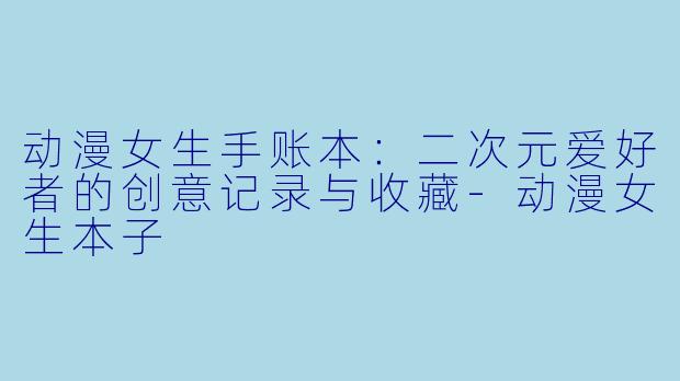 动漫女生手账本:二次元爱好者的创意记录与收藏-动漫女生本子