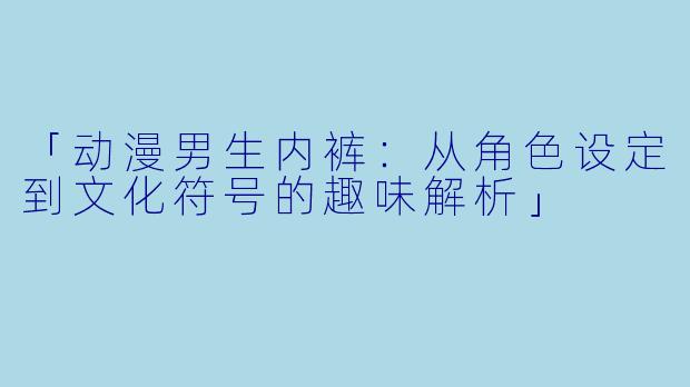 「动漫男生内裤：从角色设定到文化符号的趣味解析」