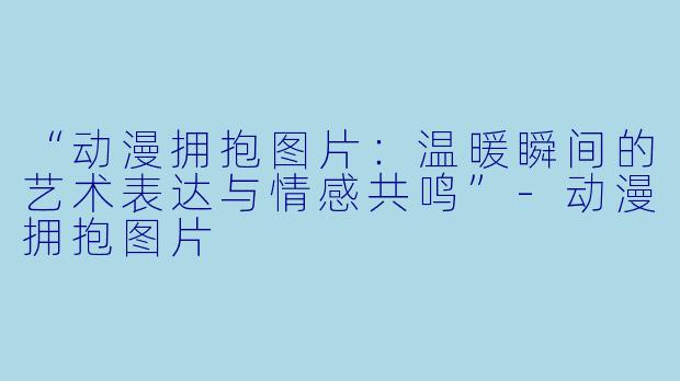 “动漫拥抱图片:温暖瞬间的艺术表达与情感共鸣”-动漫拥抱图片