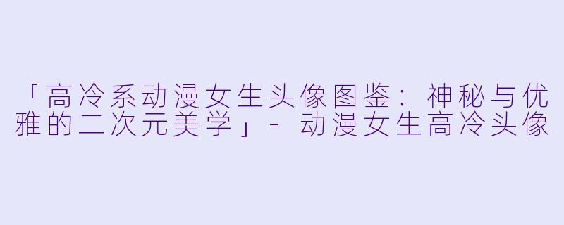 「高冷系动漫女生头像图鉴：神秘与优雅的二次元美学」-动漫女生高冷头像