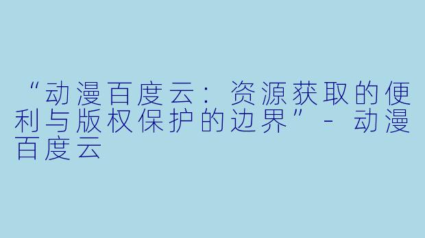 “动漫百度云：资源获取的便利与版权保护的边界”-动漫百度云
