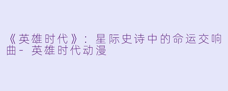《英雄时代》：星际史诗中的命运交响曲-英雄时代动漫