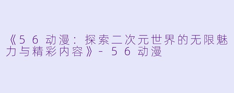 《56动漫：探索二次元世界的无限魅力与精彩内容》-56动漫