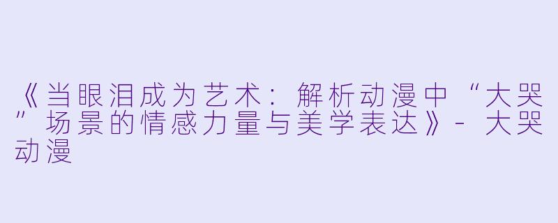 《当眼泪成为艺术：解析动漫中“大哭”场景的情感力量与美学表达》-大哭动漫