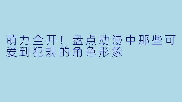 萌力全开!盘点动漫中那些可爱到犯规的角色形象