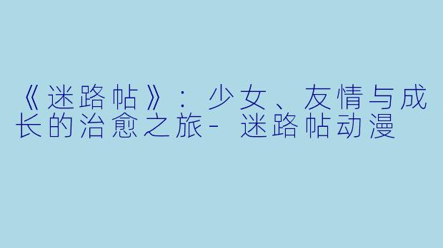 《迷路帖》：少女、友情与成长的治愈之旅-迷路帖动漫