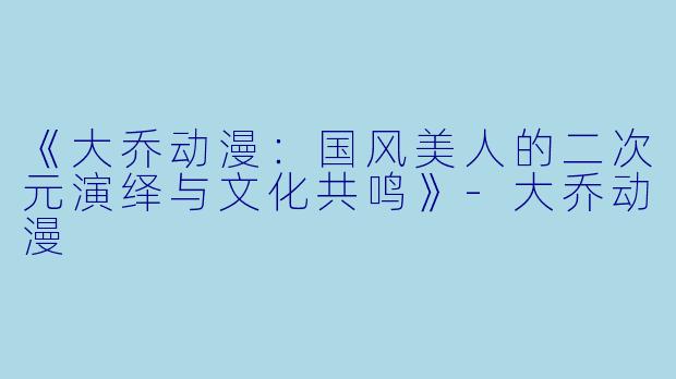 《大乔动漫:国风美人的二次元演绎与文化共鸣》-大乔动漫
