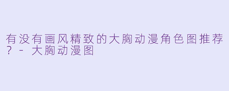 有没有画风精致的大胸动漫角色图推荐？-大胸动漫图