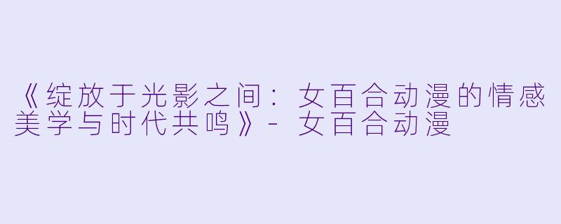 《绽放于光影之间：女百合动漫的情感美学与时代共鸣》-女百合动漫