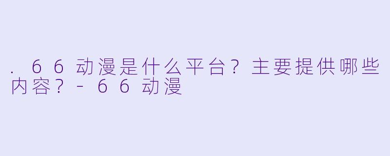 .66动漫是什么平台？主要提供哪些内容？-66动漫