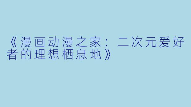 《漫画动漫之家：二次元爱好者的理想栖息地》