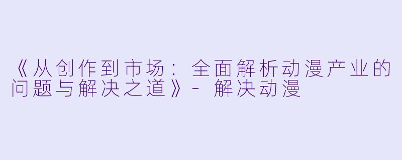 《从创作到市场:全面解析动漫产业的问题与解决之道》-解决动漫