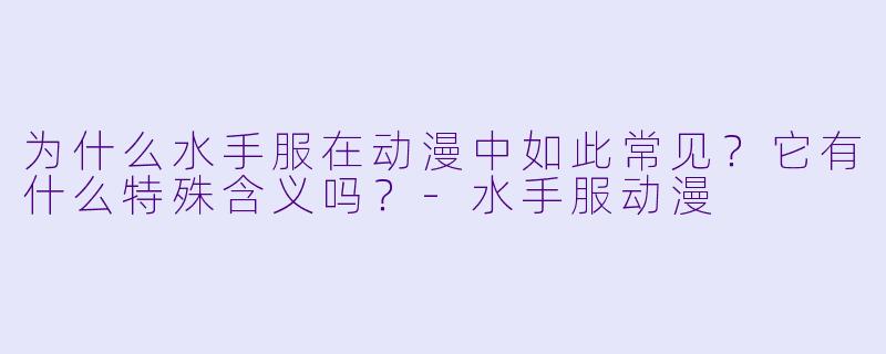 为什么水手服在动漫中如此常见?它有什么特殊含义吗?-水手服动漫