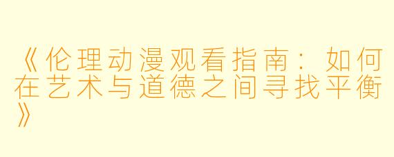 《伦理动漫观看指南：如何在艺术与道德之间寻找平衡》