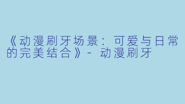 《动漫刷牙场景:可爱与日常的完美结合》-动漫刷牙