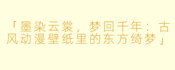 「墨染云裳，梦回千年：古风动漫壁纸里的东方绮梦」