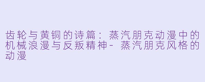齿轮与黄铜的诗篇:蒸汽朋克动漫中的机械浪漫与反叛精神-蒸汽朋克风格的动漫