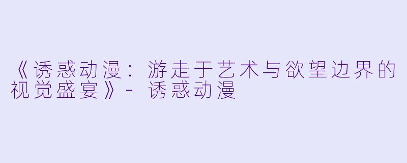 《诱惑动漫：游走于艺术与欲望边界的视觉盛宴》-诱惑动漫