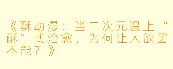《酥动漫:当二次元遇上“酥”式治愈,为何让人欲罢不能?》